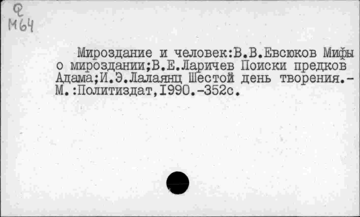 ﻿Мироздание и человек:В.В.Евсюков Мифы о мирозДании;В.Е.Ларичев Поиски предков Адама;И.Э.Лалаянц Шестой день творения.-М. -.Политиздат, 1990.-352с.